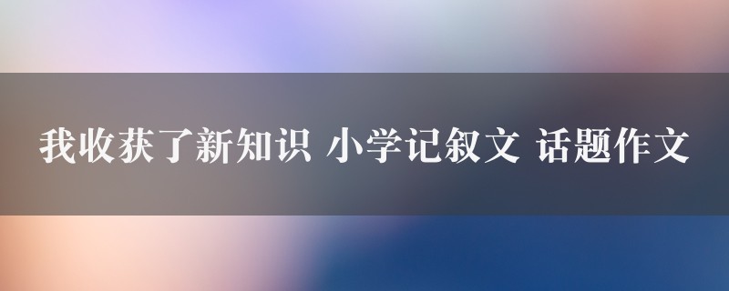 我收获了新知识作文 小学记叙文 话题图1