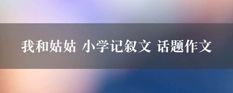 我和姑姑作文 小学记叙文 话题精选10篇图1