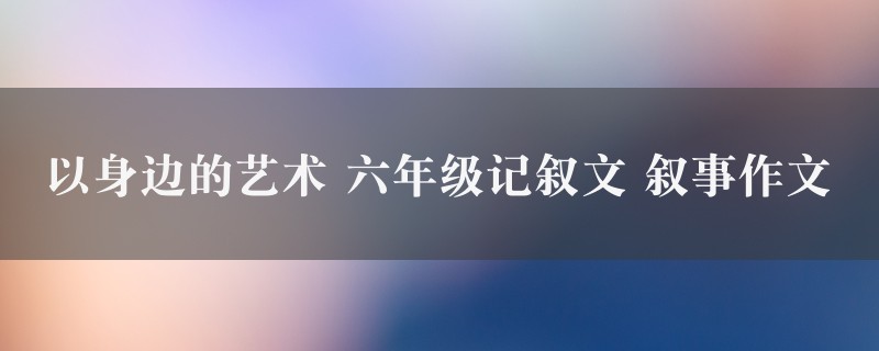 以身边的艺术作文 六年级记叙文 叙事精选5篇图1