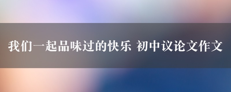 我们一起品味过的快乐作文 初中议论文精选七篇图1