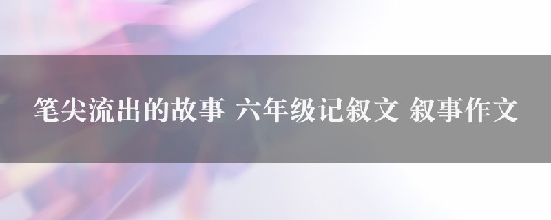 笔尖流出的故事作文 六年级记叙文 叙事九篇图1