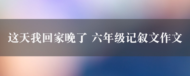 这天我回家晚了作文 六年级记叙文8篇图1