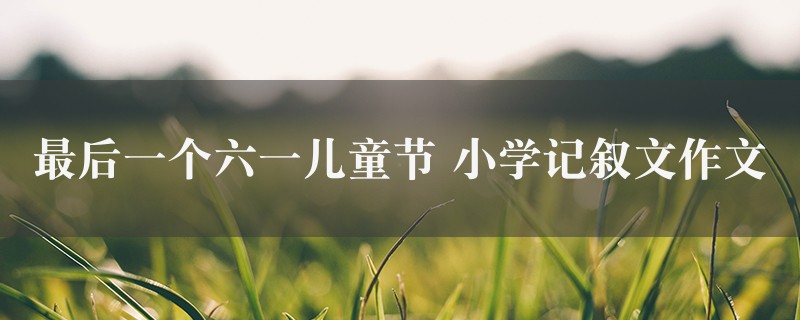 最后一个六一儿童节作文 小学记叙文六篇图1