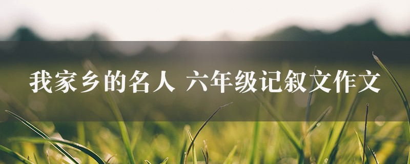 我家乡的名人作文 六年级记叙文精选九篇图1