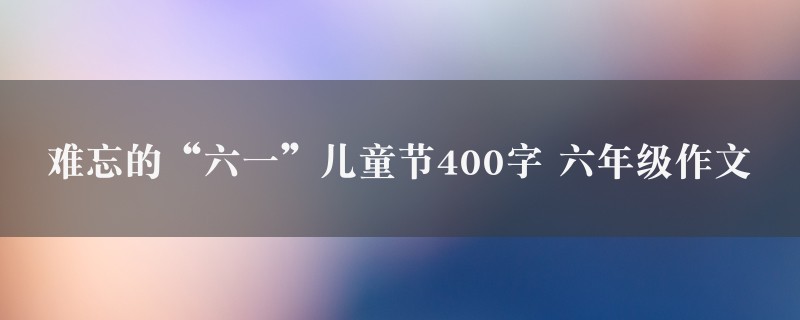 难忘的“六一”儿童节400字作文 六年级精选7篇图1